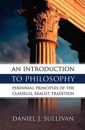 An Introduction to Philosophy : Perennial Principles of the Classical Realist Tradition Perennial Principles of the Classical Realist Tradition /  Daniel Sullivan