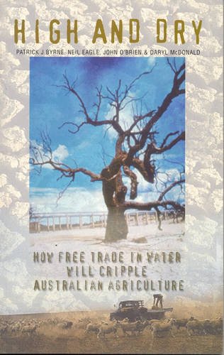 High and Dry: How Free Trade in Water will Cripple Australian Agriculture / Patrick J. Byrne, Neil Eagle, John O'Brien & Daryl McDonald
